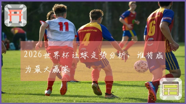 2026世界杯让球走势分析，谁将成为最大赢家