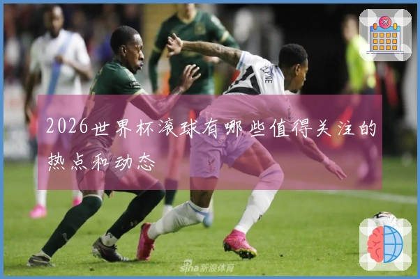 2026世界杯滚球有哪些值得关注的热点和动态